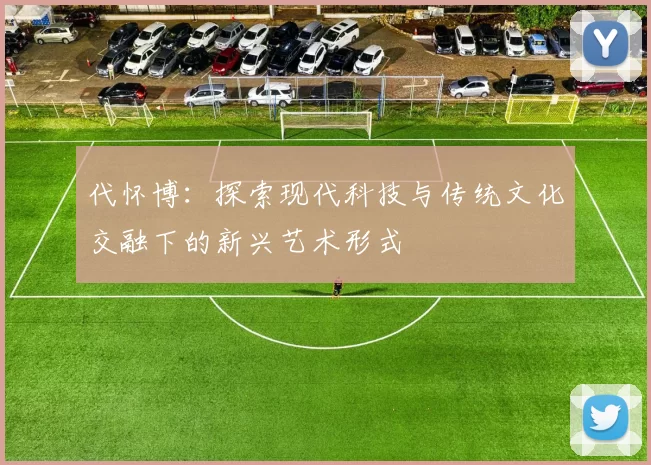 代怀博：探索现代科技与传统文化交融下的新兴艺术形式