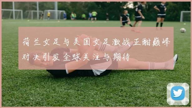 荷兰女足与美国女足激战正酣巅峰对决引发全球关注与期待
