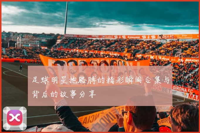 足球明星抱胳膊的精彩瞬间合集与背后的故事分享