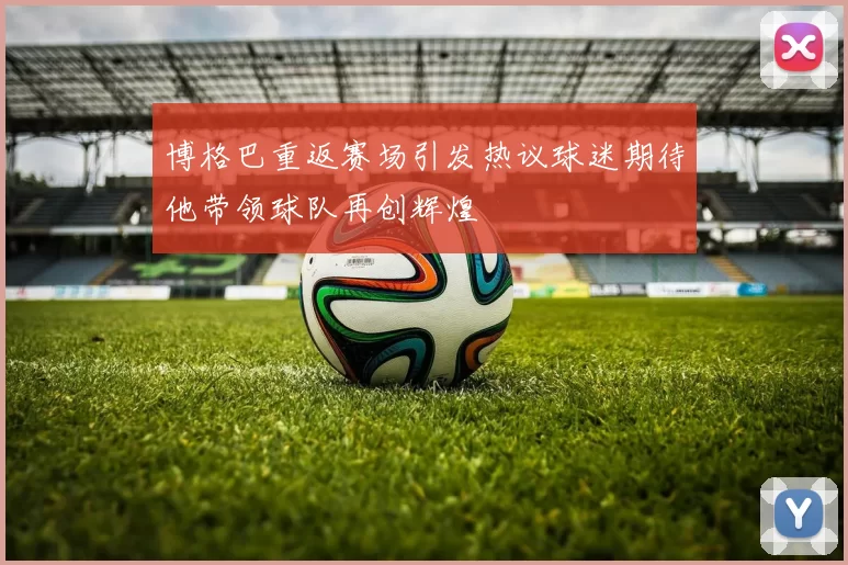 博格巴重返赛场引发热议球迷期待他带领球队再创辉煌