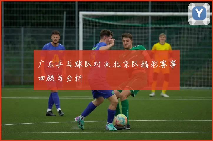 广东乒乓球队对决北京队精彩赛事回顾与分析