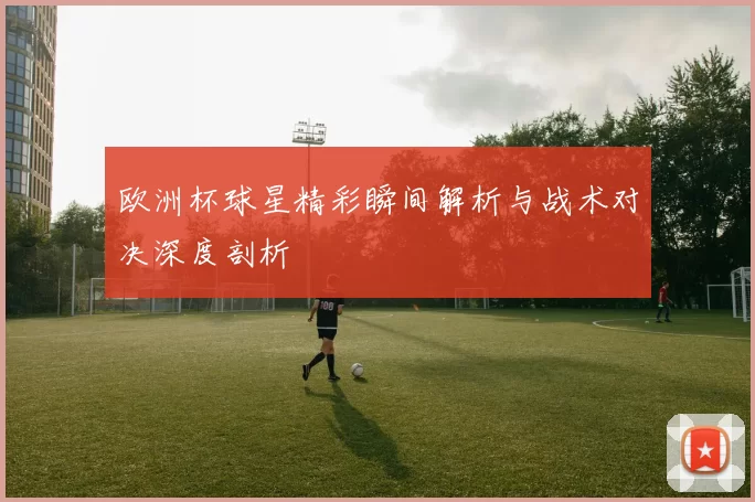 欧洲杯球星精彩瞬间解析与战术对决深度剖析