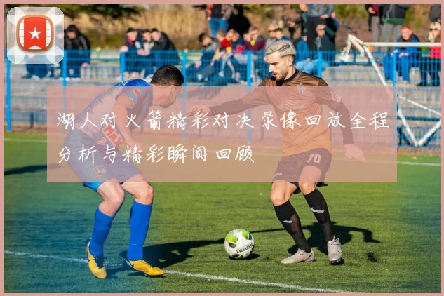 湖人对火箭精彩对决录像回放全程分析与精彩瞬间回顾