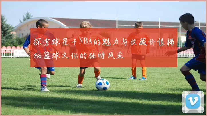 探索球星卡NBA的魅力与收藏价值揭秘篮球文化的独特风采